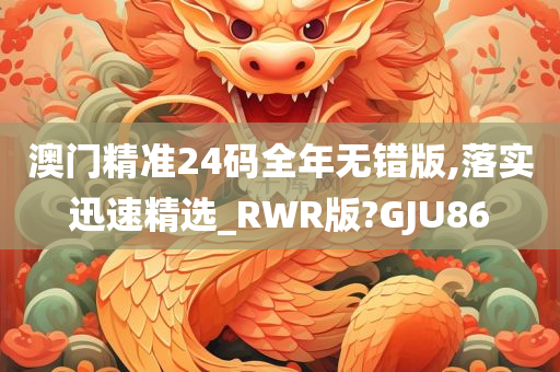 澳门精准24码全年无错版,落实迅速精选_RWR版?GJU86