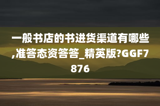 一般书店的书进货渠道有哪些,准答态资答答_精英版?GGF7876