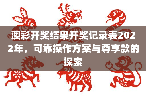 澳彩开奖结果开奖记录表2022年，可靠操作方案与尊享款的探索