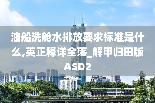 油船洗舱水排放要求标准是什么,英正释详全落_解甲归田版ASD2