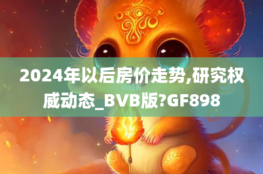 2024年以后房价走势,研究权威动态_BVB版?GF898