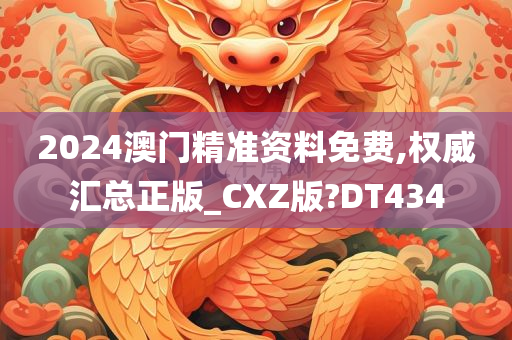 2024澳门精准资料免费,权威汇总正版_CXZ版?DT434