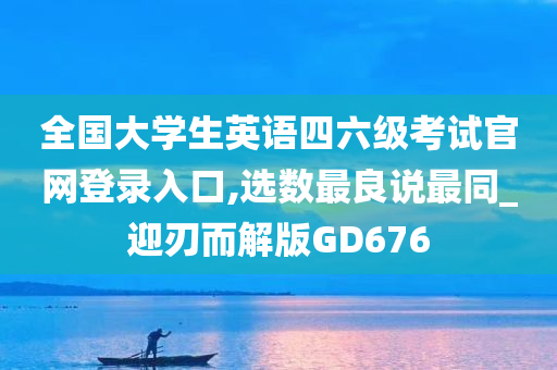 全国大学生英语四六级考试官网登录入口,选数最良说最同_迎刃而解版GD676