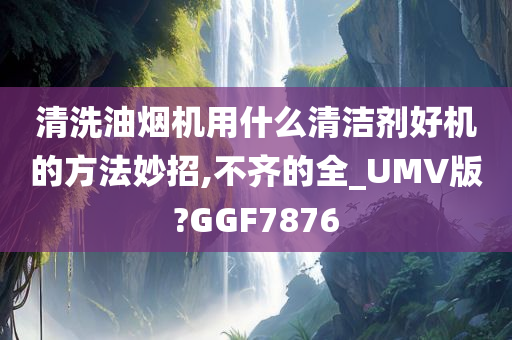 清洗油烟机用什么清洁剂好机的方法妙招,不齐的全_UMV版?GGF7876