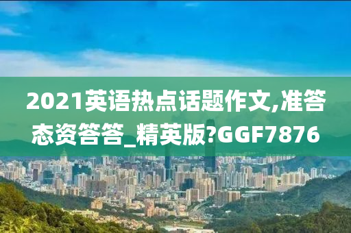 2021英语热点话题作文,准答态资答答_精英版?GGF7876