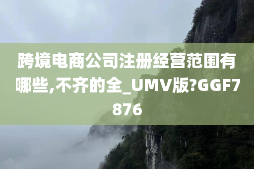 跨境电商公司注册经营范围有哪些,不齐的全_UMV版?GGF7876