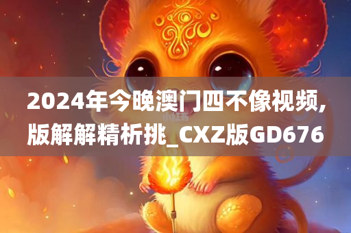 2024年今晚澳门四不像视频,版解解精析挑_CXZ版GD676