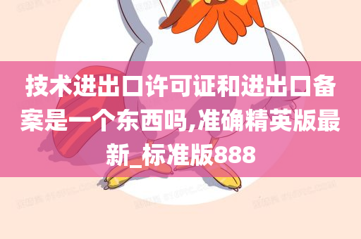 技术进出口许可证和进出口备案是一个东西吗,准确精英版最新_标准版888