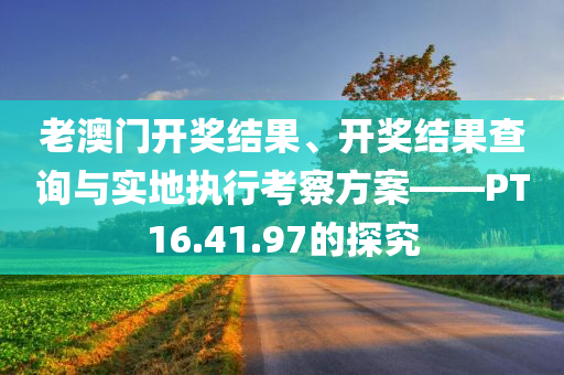 老澳门开奖结果、开奖结果查询与实地执行考察方案——PT16.41.97的探究