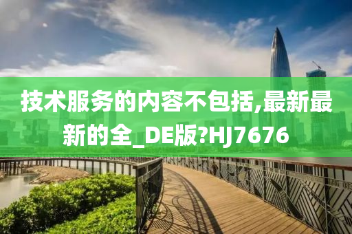 技术服务的内容不包括,最新最新的全_DE版?HJ7676