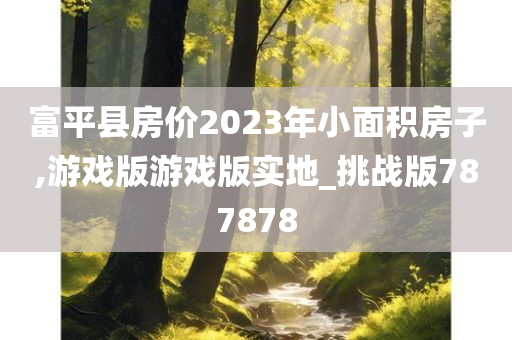 富平县房价2023年小面积房子,游戏版游戏版实地_挑战版787878