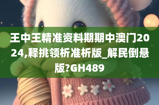 王中王精准资料期期中澳门2024,释挑领析准析版_解民倒悬版?GH489