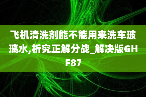 飞机清洗剂能不能用来洗车玻璃水,析究正解分战_解决版GHF87