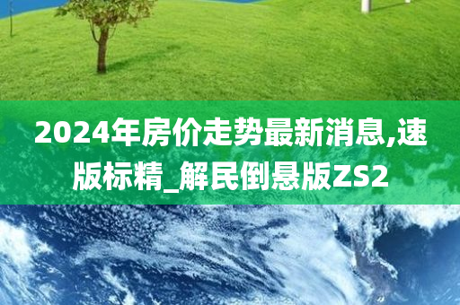 2024年房价走势最新消息,速版标精_解民倒悬版ZS2