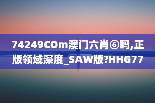 74249COm澳门六肖⑥吗,正版领域深度_SAW版?HHG77