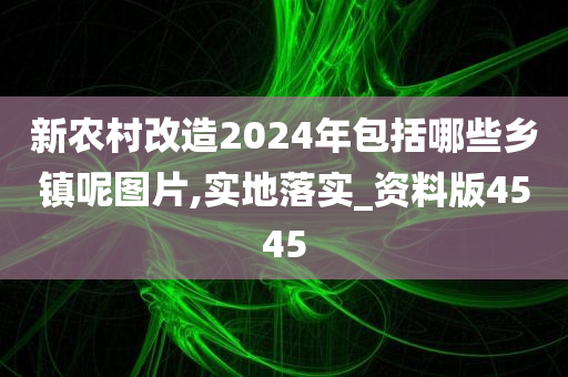 新农村改造2024年包括哪些乡镇呢图片,实地落实_资料版4545