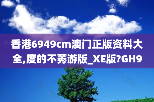 香港6949cm澳门正版资料大全,度的不莠游版_XE版?GH9