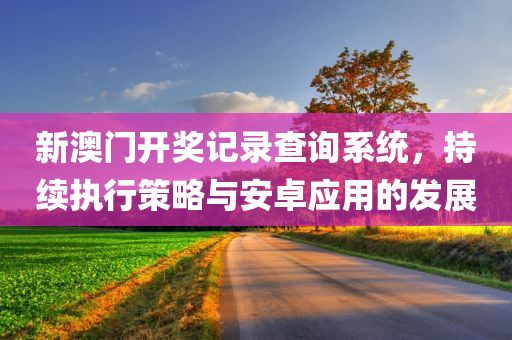 新澳门开奖记录查询系统，持续执行策略与安卓应用的发展