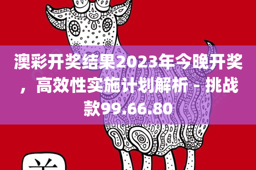 澳彩开奖结果2023年今晚开奖，高效性实施计划解析 - 挑战款99.66.80