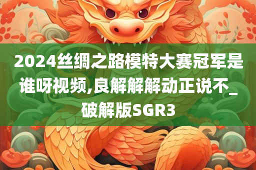 2024丝绸之路模特大赛冠军是谁呀视频,良解解解动正说不_破解版SGR3