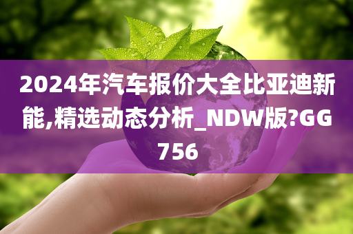 2024年汽车报价大全比亚迪新能,精选动态分析_NDW版?GG756