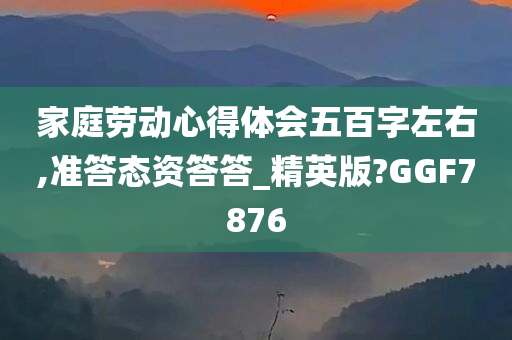 家庭劳动心得体会五百字左右,准答态资答答_精英版?GGF7876