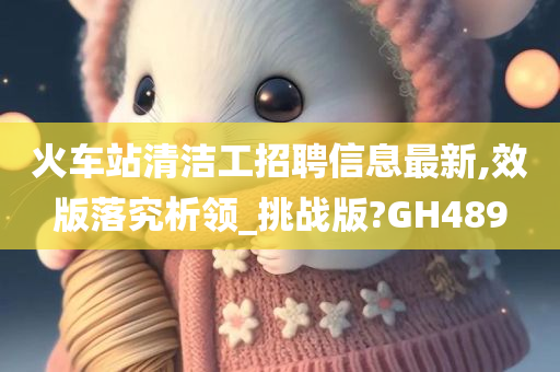 火车站清洁工招聘信息最新,效版落究析领_挑战版?GH489