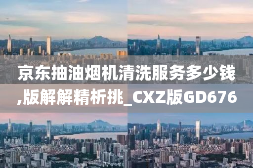 京东抽油烟机清洗服务多少钱,版解解精析挑_CXZ版GD676