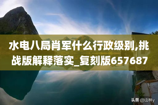 水电八局肖军什么行政级别,挑战版解释落实_复刻版657687