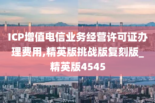 ICP增值电信业务经营许可证办理费用,精英版挑战版复刻版_精英版4545