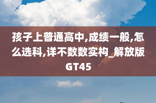 孩子上普通高中,成绩一般,怎么选科,详不数数实构_解放版GT45