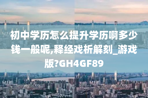 初中学历怎么提升学历啊多少钱一般呢,释经戏析解刻_游戏版?GH4GF89