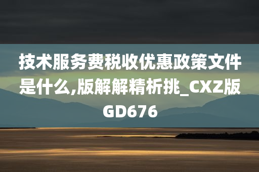 技术服务费税收优惠政策文件是什么,版解解精析挑_CXZ版GD676