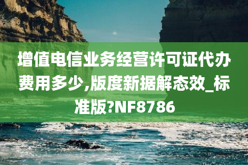 增值电信业务经营许可证代办费用多少,版度新据解态效_标准版?NF8786