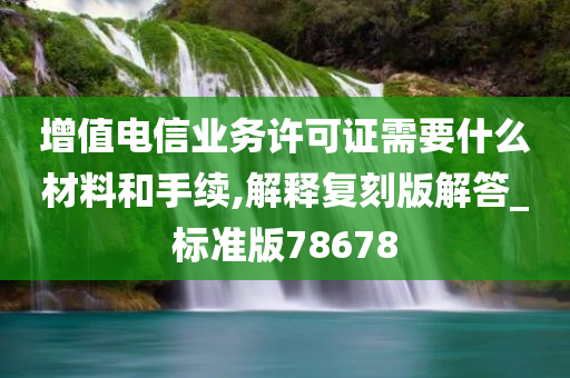 增值电信业务许可证需要什么材料和手续,解释复刻版解答_标准版78678