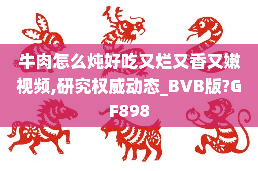 牛肉怎么炖好吃又烂又香又嫩视频,研究权威动态_BVB版?GF898