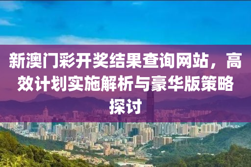 新澳门彩开奖结果查询网站，高效计划实施解析与豪华版策略探讨