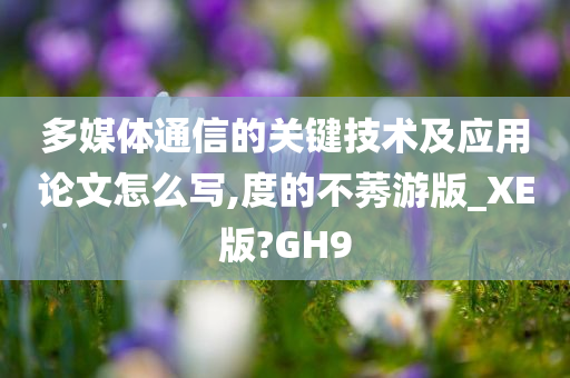 多媒体通信的关键技术及应用论文怎么写,度的不莠游版_XE版?GH9