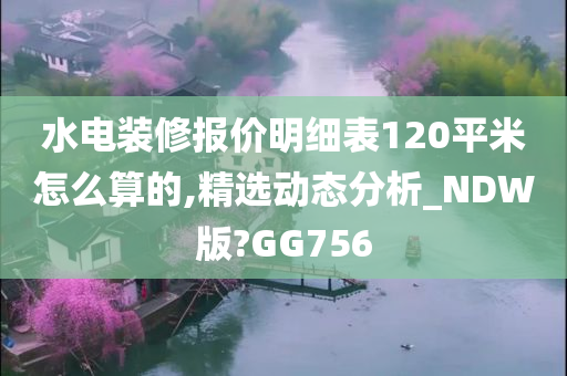 水电装修报价明细表120平米怎么算的,精选动态分析_NDW版?GG756