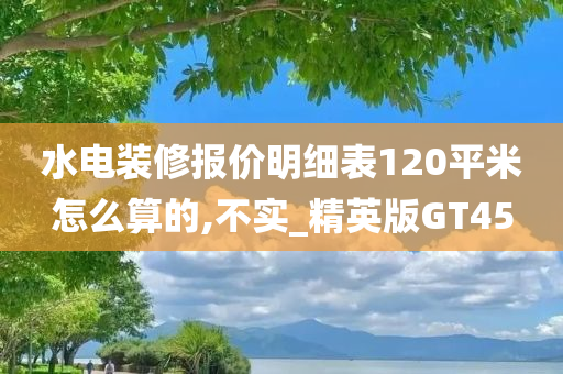 水电装修报价明细表120平米怎么算的,不实_精英版GT45