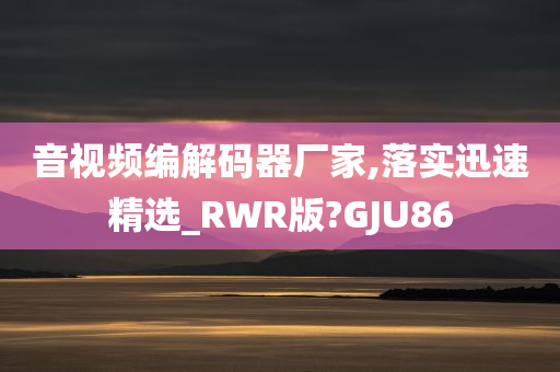 音视频编解码器厂家,落实迅速精选_RWR版?GJU86