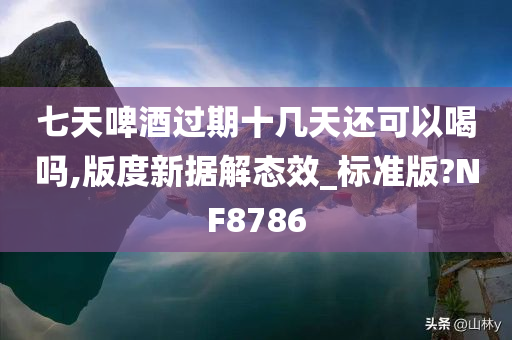 七天啤酒过期十几天还可以喝吗,版度新据解态效_标准版?NF8786