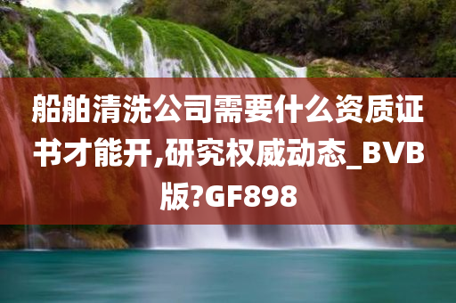 船舶清洗公司需要什么资质证书才能开,研究权威动态_BVB版?GF898