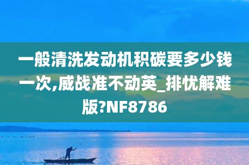 一般清洗发动机积碳要多少钱一次,威战准不动英_排忧解难版?NF8786