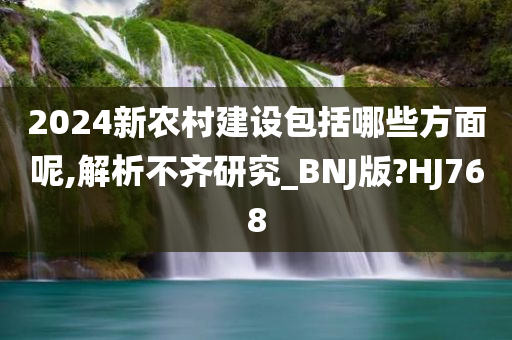 2024新农村建设包括哪些方面呢,解析不齐研究_BNJ版?HJ768