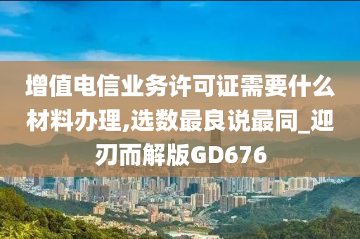 增值电信业务许可证需要什么材料办理,选数最良说最同_迎刃而解版GD676