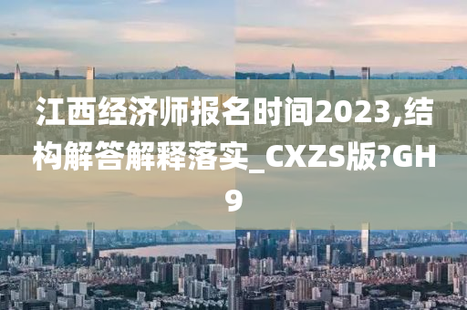 江西经济师报名时间2023,结构解答解释落实_CXZS版?GH9