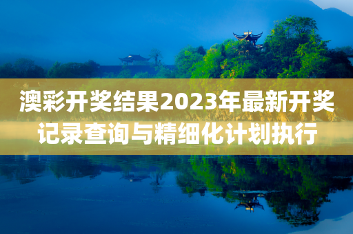 澳彩开奖结果2023年最新开奖记录查询与精细化计划执行