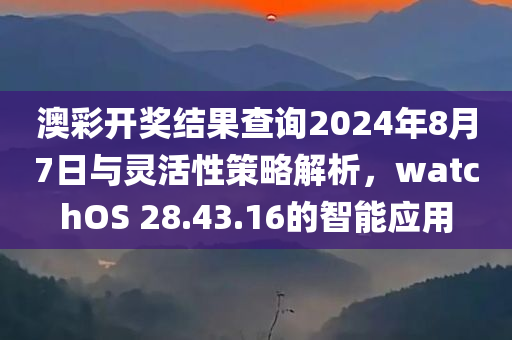 澳彩开奖结果查询2024年8月7日与灵活性策略解析，watchOS 28.43.16的智能应用