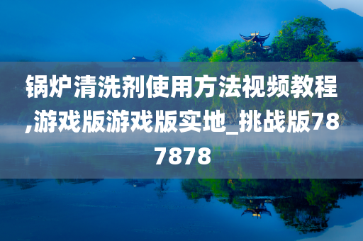 锅炉清洗剂使用方法视频教程,游戏版游戏版实地_挑战版787878